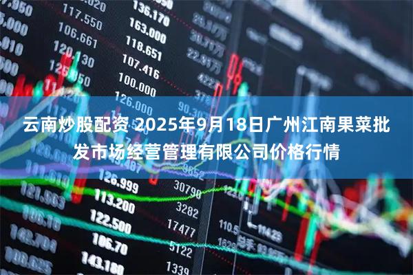 云南炒股配资 2025年9月18日广州江南果菜批发市场经营管理有限公司价格行情