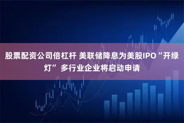 股票配资公司倍杠杆 美联储降息为美股IPO“开绿灯” 多行业企业将启动申请