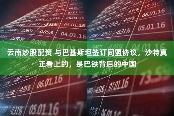 云南炒股配资 与巴基斯坦签订同盟协议，沙特真正看上的，是巴铁背后的中国