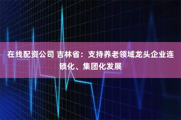 在线配资公司 吉林省：支持养老领域龙头企业连锁化、集团化发展