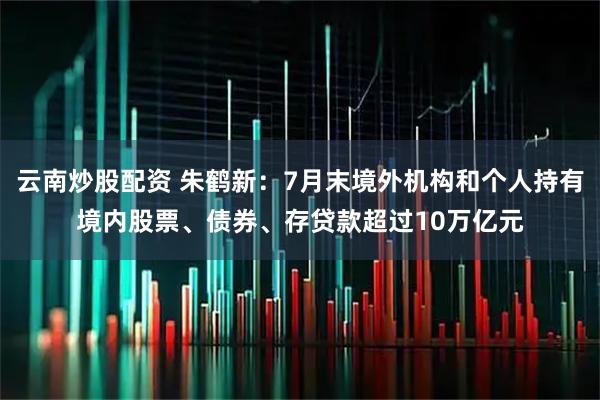 云南炒股配资 朱鹤新：7月末境外机构和个人持有境内股票、债券、存贷款超过10万亿元