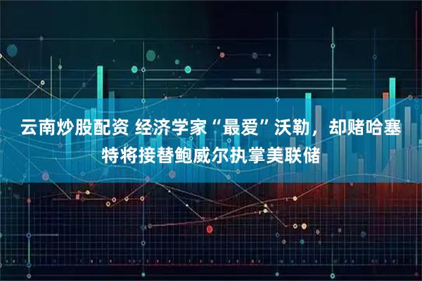 云南炒股配资 经济学家“最爱”沃勒，却赌哈塞特将接替鲍威尔执掌美联储