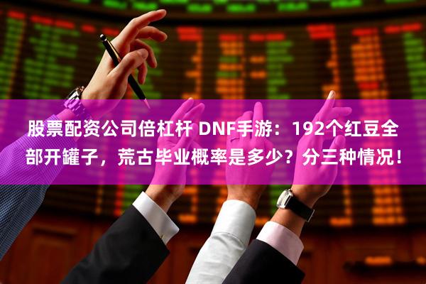 股票配资公司倍杠杆 DNF手游：192个红豆全部开罐子，荒古毕业概率是多少？分三种情况！