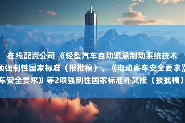 在线配资公司 《轻型汽车自动紧急制动系统技术要求及试验方法》等3项强制性国家标准（报批稿）、《电动客车安全要求》等2项强制性国家标准外文版（报批稿）公开征求意见