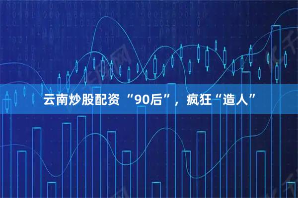 云南炒股配资 “90后”，疯狂“造人”
