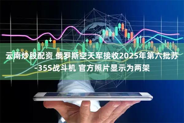 云南炒股配资 俄罗斯空天军接收2025年第六批苏-35S战斗机 官方照片显示为两架