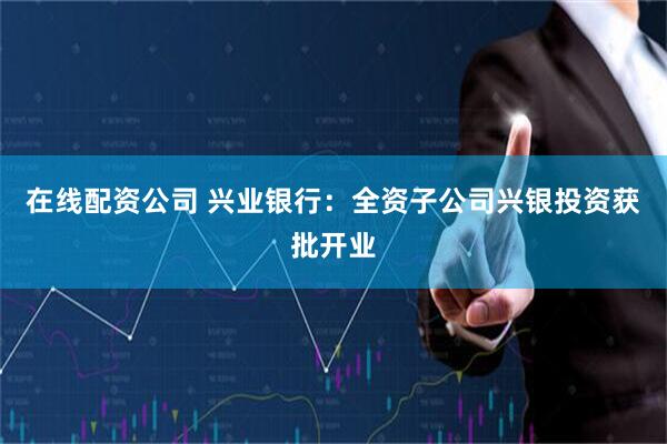 在线配资公司 兴业银行：全资子公司兴银投资获批开业