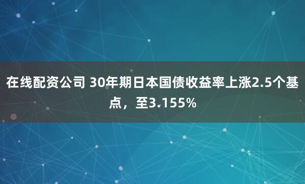 在线配资公司 30年期日本国债收益率上涨2.5个基点，至3.155%