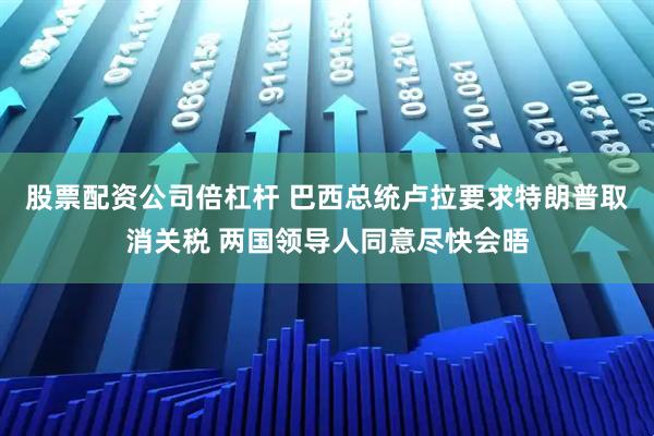 股票配资公司倍杠杆 巴西总统卢拉要求特朗普取消关税 两国领导人同意尽快会晤
