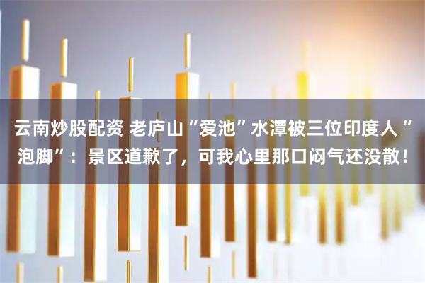 云南炒股配资 老庐山“爱池”水潭被三位印度人“泡脚”：景区道歉了，可我心里那口闷气还没散！