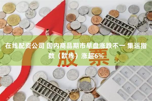 在线配资公司 国内商品期市早盘涨跌不一 集运指数（欧线）涨超6%