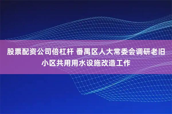 股票配资公司倍杠杆 番禺区人大常委会调研老旧小区共用用水设施改造工作