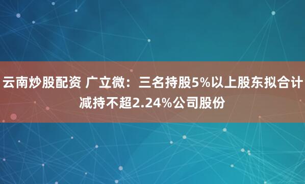 云南炒股配资 广立微：三名持股5%以上股东拟合计减持不超2.24%公司股份