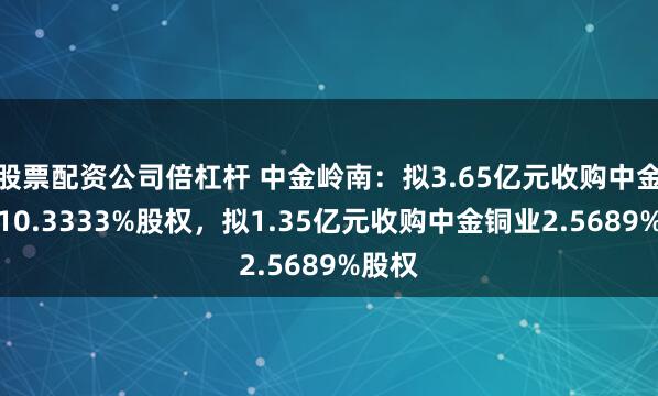 股票配资公司倍杠杆 中金岭南：拟3.65亿元收购中金荣晟10.3333%股权，拟1.35亿元收购中金铜业2.5689%股权