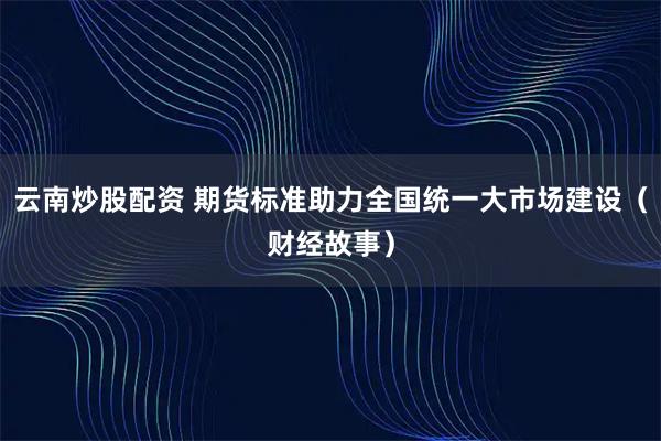 云南炒股配资 期货标准助力全国统一大市场建设（财经故事）