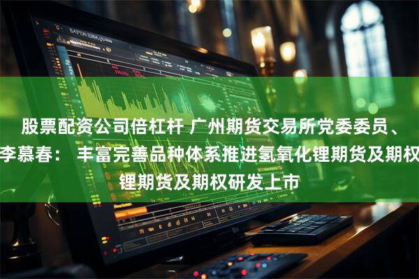 股票配资公司倍杠杆 广州期货交易所党委委员、副总经理李慕春： 丰富完善品种体系推进氢氧化锂期货及期权研发上市
