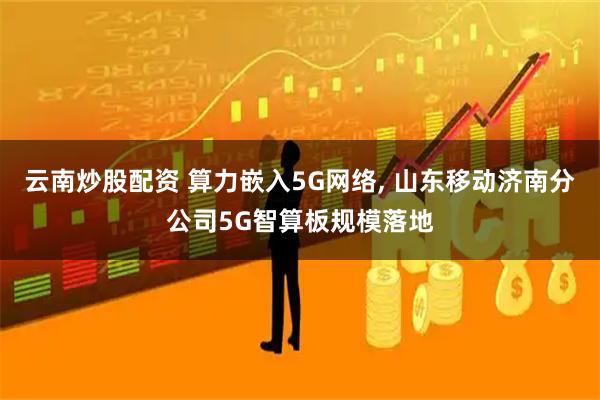 云南炒股配资 算力嵌入5G网络, 山东移动济南分公司5G智算板规模落地