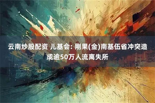 云南炒股配资 儿基会: 刚果(金)南基伍省冲突造成逾50万人流离失所