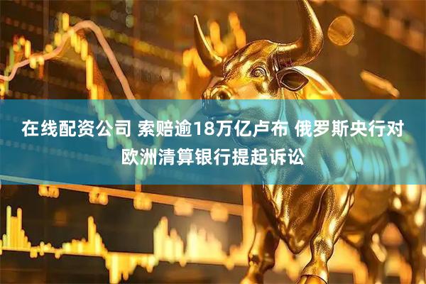 在线配资公司 索赔逾18万亿卢布 俄罗斯央行对欧洲清算银行提起诉讼