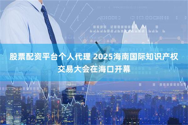 股票配资平台个人代理 2025海南国际知识产权交易大会在海口开幕