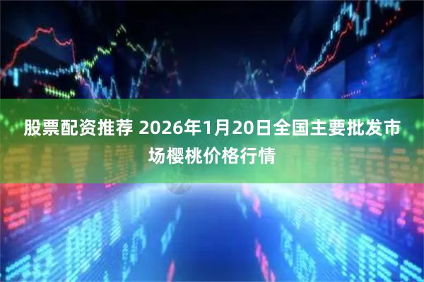 股票配资推荐 2026年1月20日全国主要批发市场樱桃价格行情