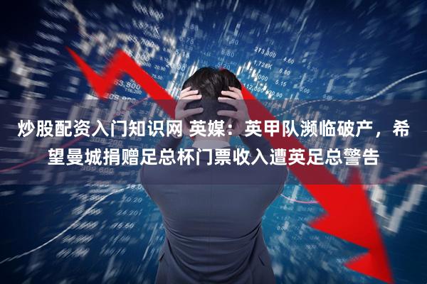 炒股配资入门知识网 英媒：英甲队濒临破产，希望曼城捐赠足总杯门票收入遭英足总警告