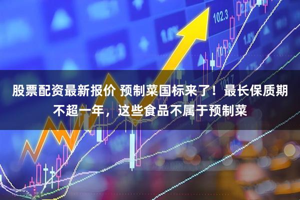 股票配资最新报价 预制菜国标来了！最长保质期不超一年，这些食品不属于预制菜