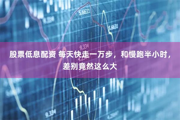 股票低息配资 每天快走一万步，和慢跑半小时，差别竟然这么大