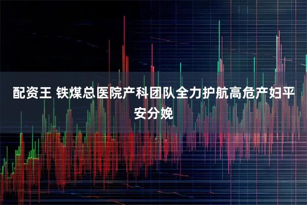 配资王 铁煤总医院产科团队全力护航高危产妇平安分娩