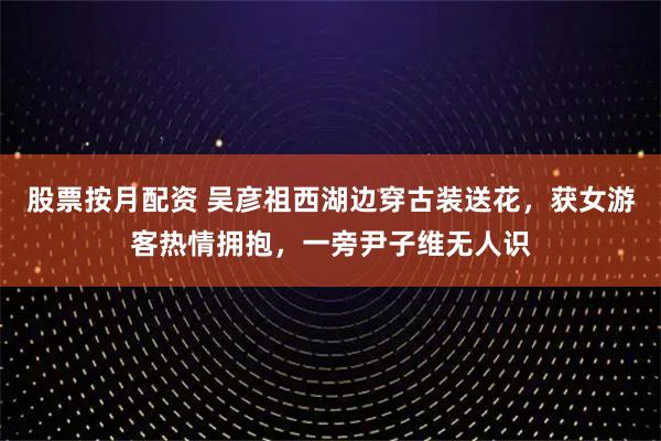 股票按月配资 吴彦祖西湖边穿古装送花，获女游客热情拥抱，一旁尹子维无人识